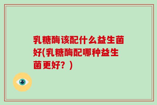 乳糖酶该配什么益生菌好(乳糖酶配哪种益生菌更好？)