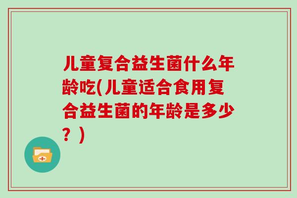儿童复合益生菌什么年龄吃(儿童适合食用复合益生菌的年龄是多少？)