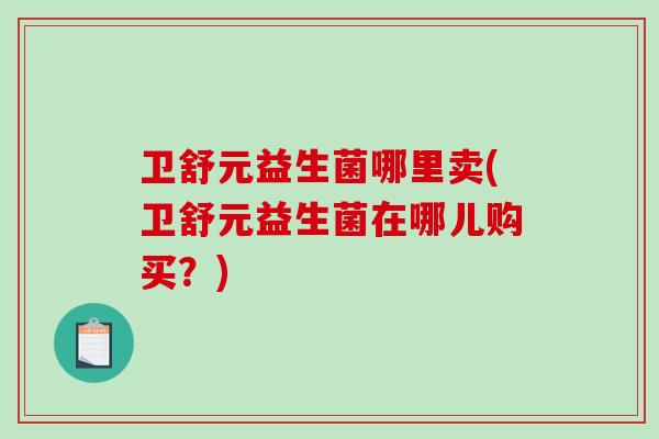 卫舒元益生菌哪里卖(卫舒元益生菌在哪儿购买？)