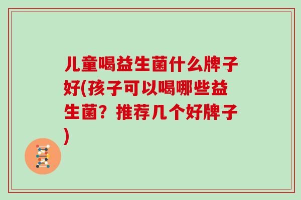 儿童喝益生菌什么牌子好(孩子可以喝哪些益生菌？推荐几个好牌子)