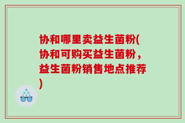协和哪里卖益生菌粉(协和可购买益生菌粉，益生菌粉销售地点推荐)