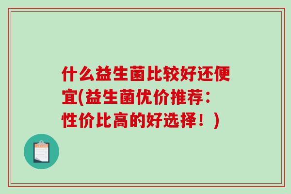 什么益生菌比较好还便宜(益生菌优价推荐：性价比高的好选择！)