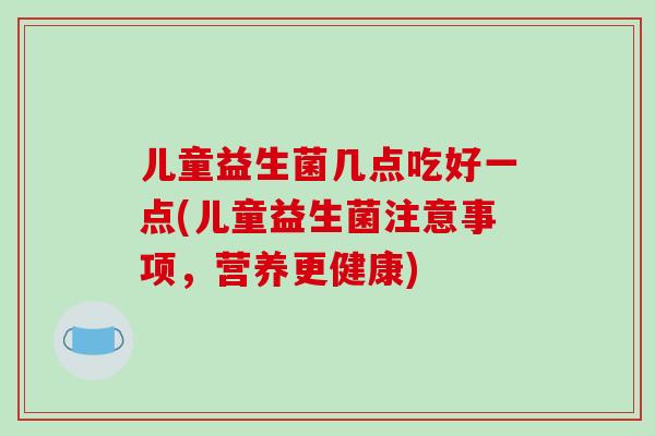 儿童益生菌几点吃好一点(儿童益生菌注意事项,营养更健康) 儿童益生菌几点吃好一点(儿童益生菌注意事项,营养更健康)