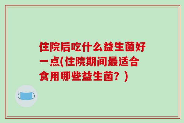 住院后吃什么益生菌好一点(住院期间最适合食用哪些益生菌？)