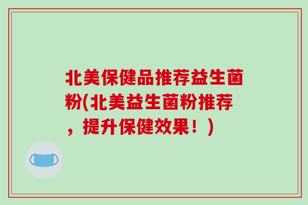 北美保健品推荐益生菌粉(北美益生菌粉推荐,提升保健效果!) 北美保健品推荐益生菌粉(北美益生菌粉推荐,提升保健效果!)