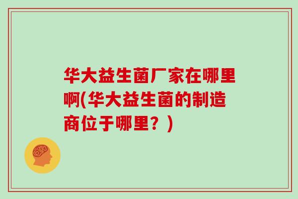 华大益生菌厂家在哪里啊(华大益生菌的制造商位于哪里？)
