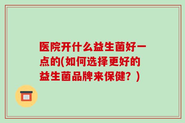 医院开什么益生菌好一点的(如何选择更好的益生菌品牌来保健？)