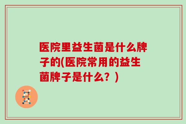 医院里益生菌是什么牌子的(医院常用的益生菌牌子是什么？)