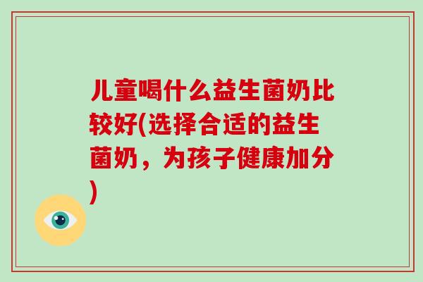 儿童喝什么益生菌奶比较好(选择合适的益生菌奶，为孩子健康加分)