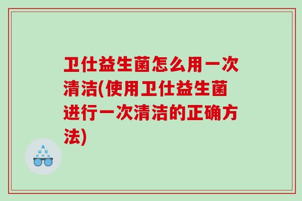 卫仕益生菌怎么用一次清洁(使用卫仕益生菌进行一次清洁的正确方法)