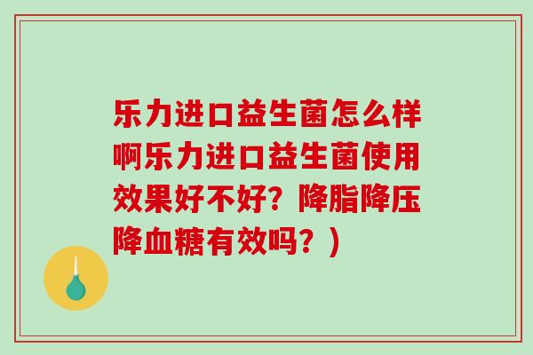 乐力进口益生菌怎么样啊乐力进口益生菌使用效果好不好？降脂降压降血糖有效吗？)