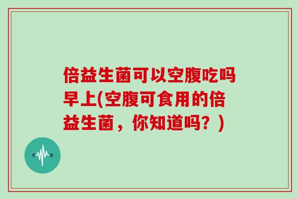 倍益生菌可以空腹吃吗早上(空腹可食用的倍益生菌，你知道吗？)