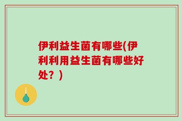 伊利益生菌有哪些(伊利利用益生菌有哪些好处？)