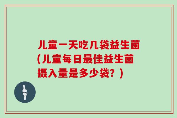 儿童一天吃几袋益生菌(儿童每日最佳益生菌摄入量是多少袋？)