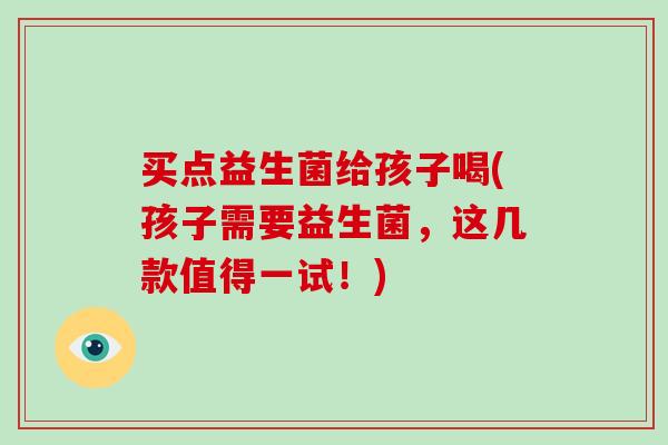 买点益生菌给孩子喝(孩子需要益生菌，这几款值得一试！)