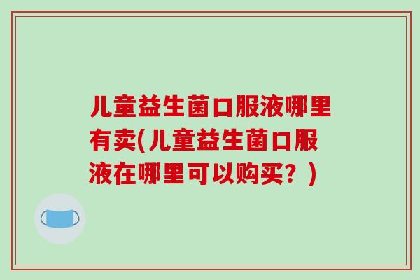 儿童益生菌口服液哪里有卖(儿童益生菌口服液在哪里可以购买？)