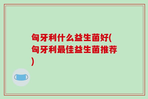 匈牙利什么益生菌好(匈牙利佳益生菌推荐) 匈牙利什么益生菌好(匈牙利佳益生菌推荐)