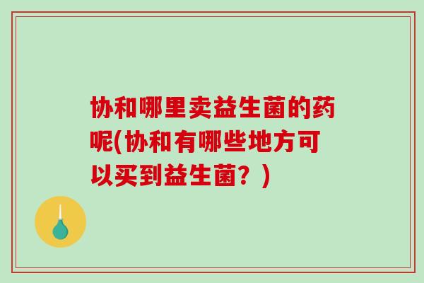 协和哪里卖益生菌的药呢(协和有哪些地方可以买到益生菌？)
