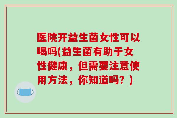 医院开益生菌女性可以喝吗(益生菌有助于女性健康，但需要注意使用方法，你知道吗？)