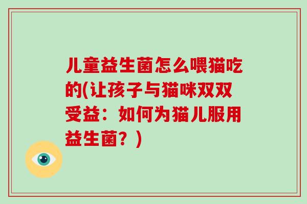 儿童益生菌怎么喂猫吃的(让孩子与猫咪双双受益：如何为猫儿服用益生菌？)