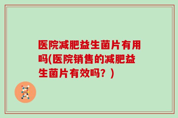 医院减肥益生菌片有用吗(医院销售的减肥益生菌片有效吗？)