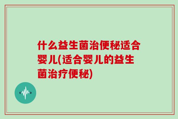 什么益生菌治便秘适合婴儿(适合婴儿的益生菌治疗便秘)