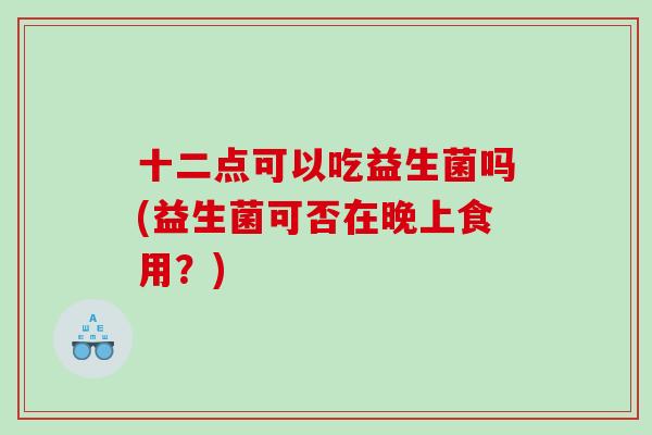十二点可以吃益生菌吗(益生菌可否在晚上食用？)