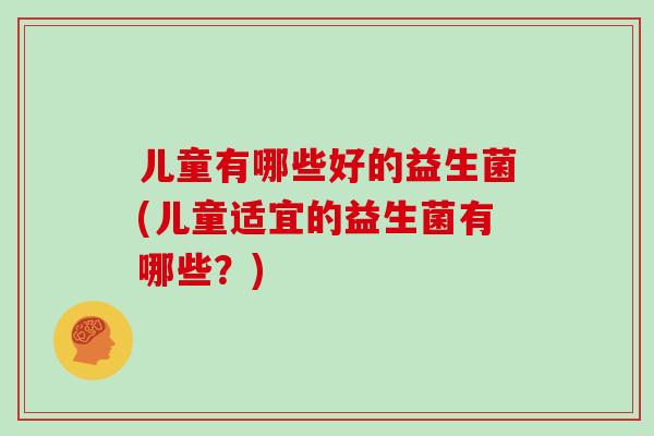 儿童有哪些好的益生菌(儿童适宜的益生菌有哪些？)
