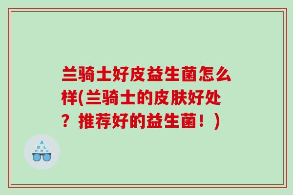 兰骑士好皮益生菌怎么样(兰骑士的好处？推荐好的益生菌！)