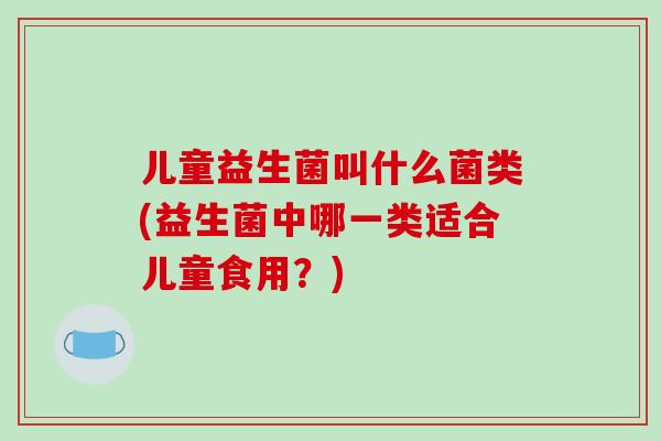 儿童益生菌叫什么菌类(益生菌中哪一类适合儿童食用？)
