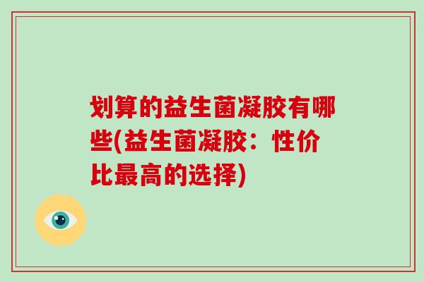 划算的益生菌凝胶有哪些(益生菌凝胶：性价比最高的选择)