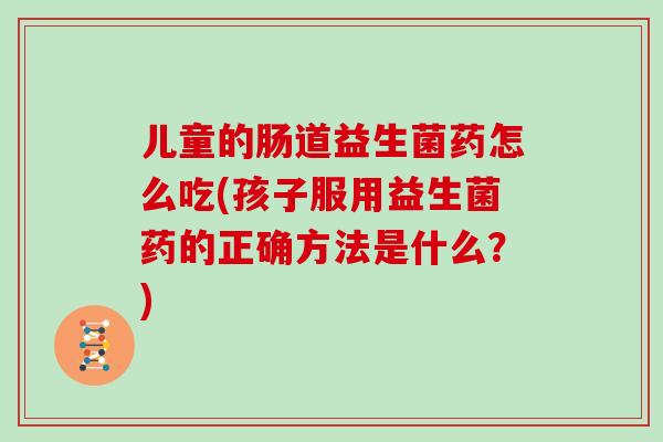 儿童的肠道益生菌药怎么吃(孩子服用益生菌药的正确方法是什么？)