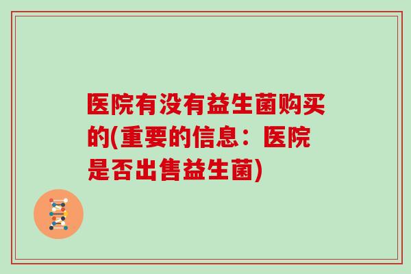 医院有没有益生菌购买的(重要的信息:医院是否出售益生菌) 医院有没有益生菌购买的(重要的信息:医院是否出售益生菌)