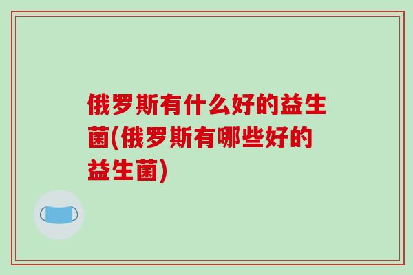 俄罗斯有什么好的益生菌(俄罗斯有哪些好的益生菌)