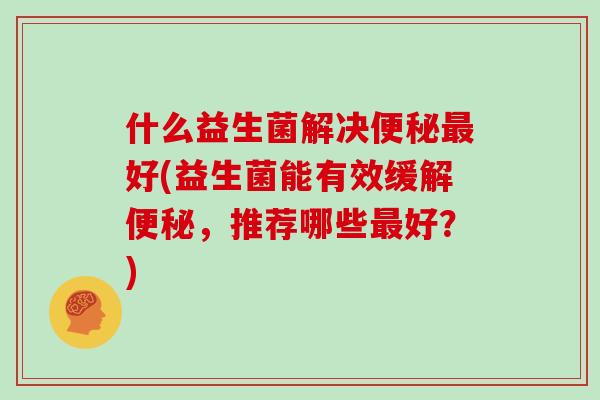 什么益生菌解决便秘最好(益生菌能有效缓解便秘，推荐哪些最好？)