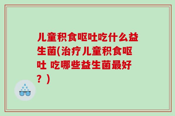 儿童积食呕吐吃什么益生菌(治疗儿童积食呕吐 吃哪些益生菌最好？)
