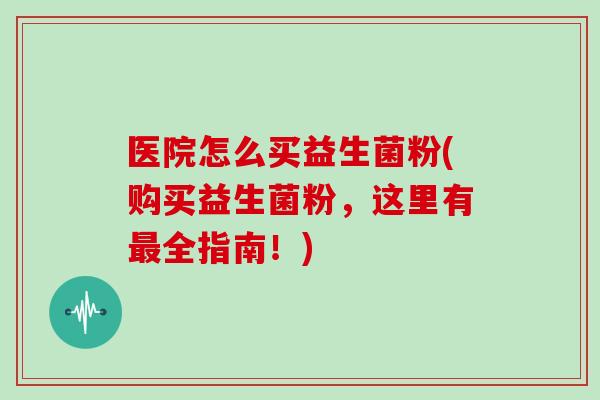 医院怎么买益生菌粉(购买益生菌粉，这里有最全指南！)