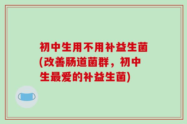 初中生用不用补益生菌(改善肠道菌群，初中生最爱的补益生菌)