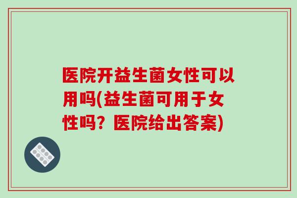 医院开益生菌女性可以用吗(益生菌可用于女性吗？医院给出答案)