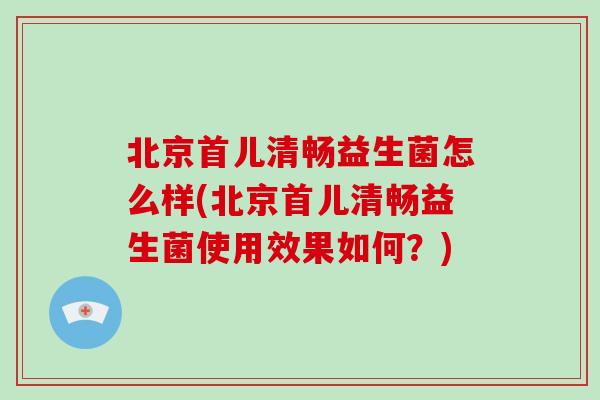 北京首儿清畅益生菌怎么样(北京首儿清畅益生菌使用效果如何？)
