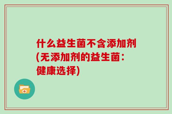 什么益生菌不含添加剂(无添加剂的益生菌:健康选择) 什么益生菌不含添加剂(无添加剂的益生菌:健康选择)