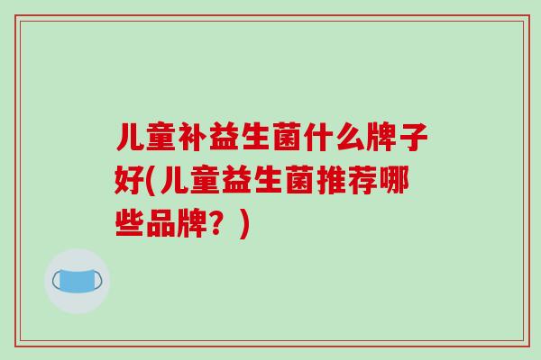 儿童补益生菌什么牌子好(儿童益生菌推荐哪些品牌?) 儿童补益生菌什么牌子好(儿童益生菌推荐哪些品牌?)
