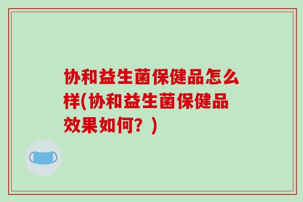 协和益生菌保健品怎么样(协和益生菌保健品效果如何?) 协和益生菌保健品怎么样(协和益生菌保健品效果如何?)