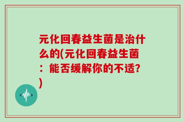 元化回春益生菌是治什么的(元化回春益生菌：能否缓解你的不适？)