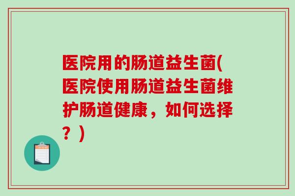 医院用的肠道益生菌(医院使用肠道益生菌维护肠道健康,如何选择?) 医院用的肠道益生菌(医院使用肠道益生菌维护肠道健康,如何选择?)
