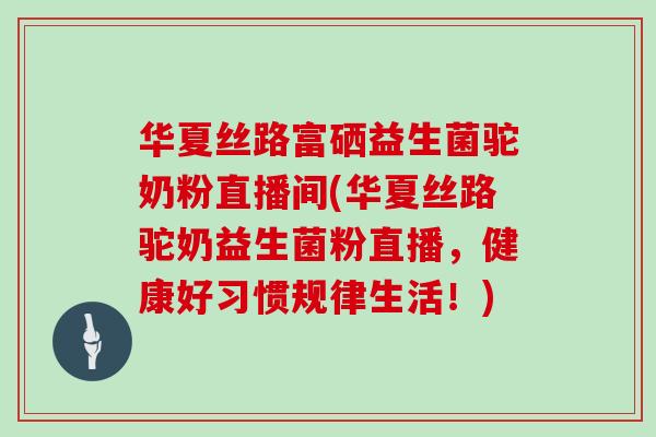 华夏丝路富硒益生菌驼奶粉直播间(华夏丝路驼奶益生菌粉直播,健康好习惯规律生活!) 华夏丝路富硒益生菌驼奶粉直播间(华夏丝路驼奶益生菌粉直播,健康好习惯规律生活!)