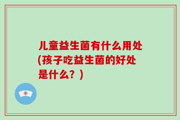 儿童益生菌有什么用处(孩子吃益生菌的好处是什么？)