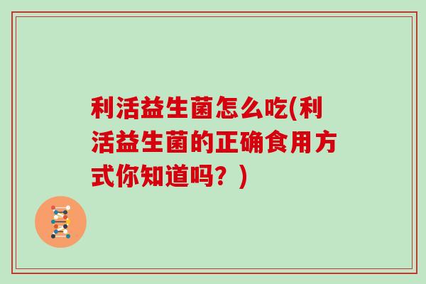 利活益生菌怎么吃(利活益生菌的正确食用方式你知道吗？)