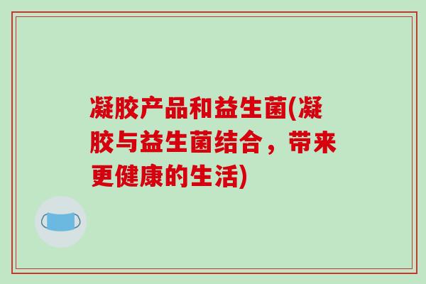 凝胶产品和益生菌(凝胶与益生菌结合,带来更健康的生活) 凝胶产品和益生菌(凝胶与益生菌结合,带来更健康的生活)