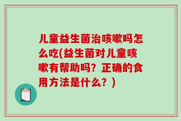 儿童益生菌吗怎么吃(益生菌对儿童有帮助吗？正确的食用方法是什么？)